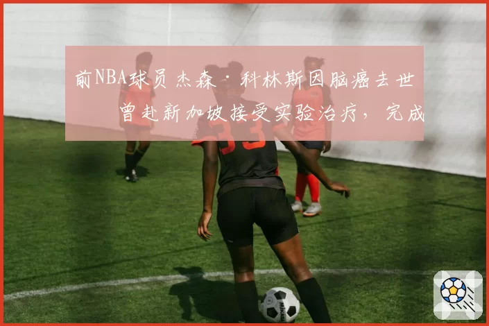 前NBA球员杰森·科林斯因脑癌去世:曾赴新加坡接受实验治疗,完成最后一次全明星之旅
