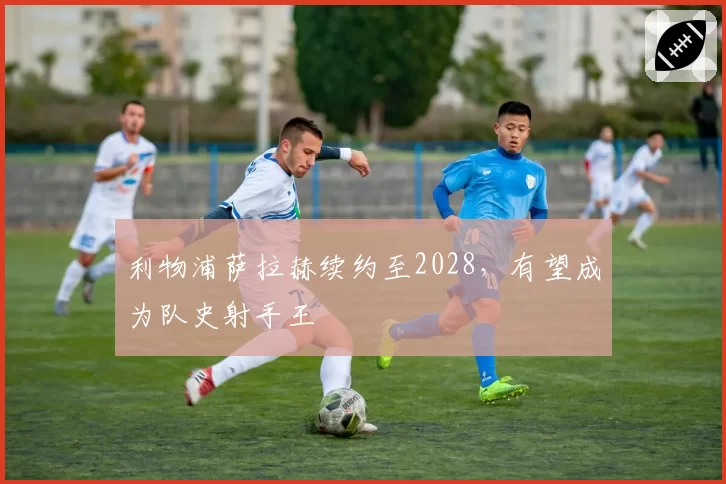 利物浦萨拉赫续约至2028，有望成为队史射手王