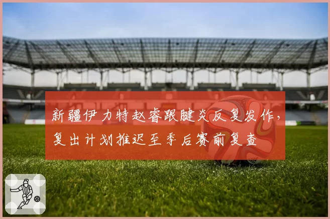 新疆伊力特赵睿跟腱炎反复发作，复出计划推迟至季后赛前复查