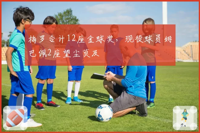 梅罗合计12座金球奖,现役球员姆巴佩2座望尘莫及