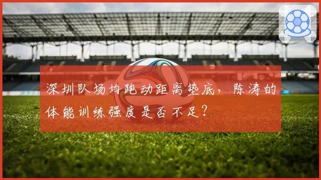 深圳队场均跑动距离垫底,陈涛的体能训练强度是否不足?