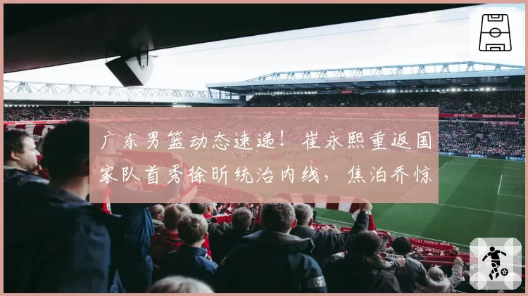 广东男篮动态速递！崔永熙重返国家队首秀徐昕统治内线，焦泊乔惊艳，朱芳雨截胡一内一外两名球员，有球队报价徐杰