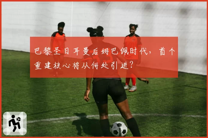 巴黎圣日耳曼后姆巴佩时代,首个重建核心将从何处引进?