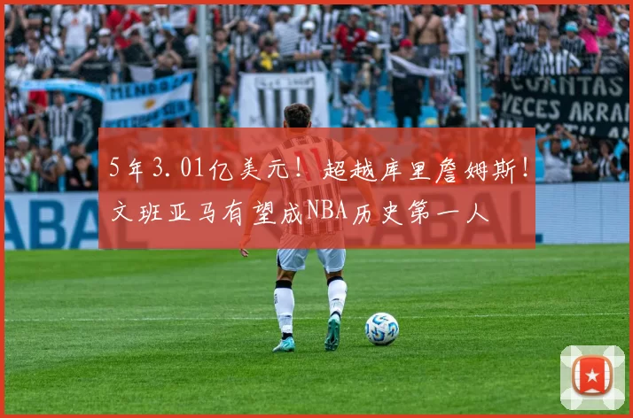 5年3.01亿美元！超越库里詹姆斯！文班亚马有望成NBA历史第一人