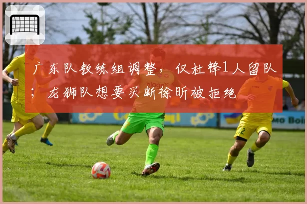 广东队教练组调整，仅杜锋1人留队；龙狮队想要买断徐昕被拒绝
