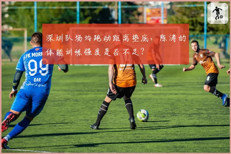 深圳队场均跑动距离垫底,陈涛的体能训练强度是否不足?