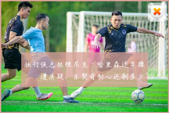独行侠总经理尼克·哈里森连年操作遭质疑，东契奇耐心还剩多少？