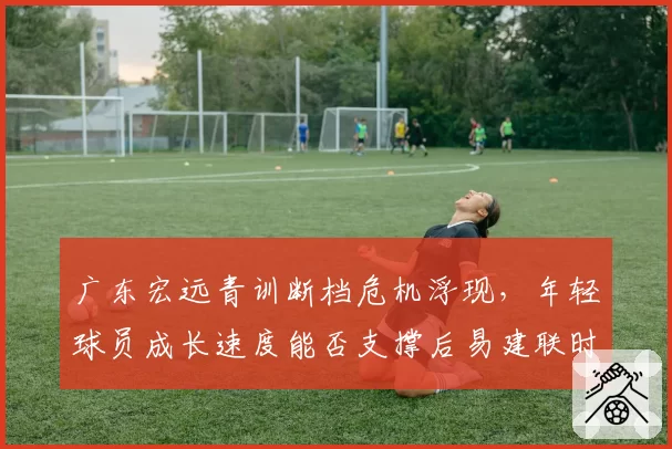 广东宏远青训断档危机浮现,年轻球员成长速度能否支撑后易建联时代?