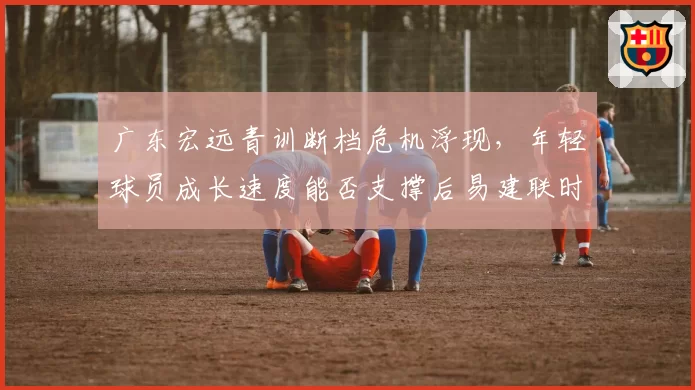 广东宏远青训断档危机浮现，年轻球员成长速度能否支撑后易建联时代？