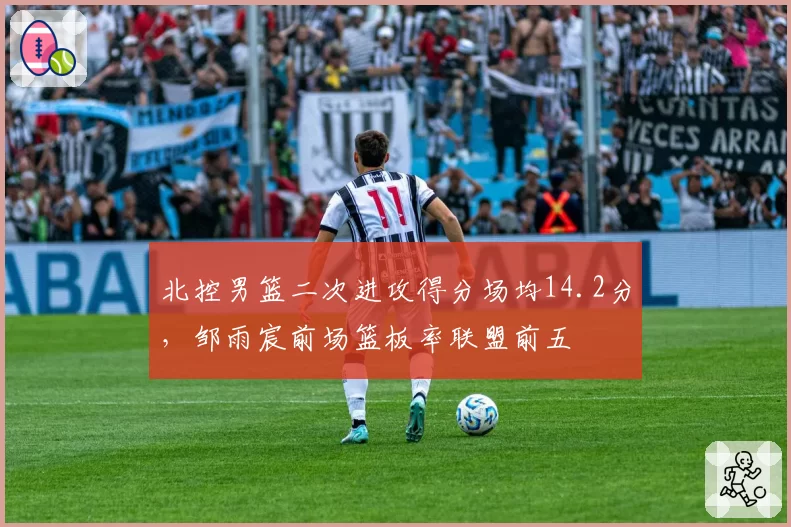 北控男篮二次进攻得分场均14.2分,邹雨宸前场篮板率联盟前五