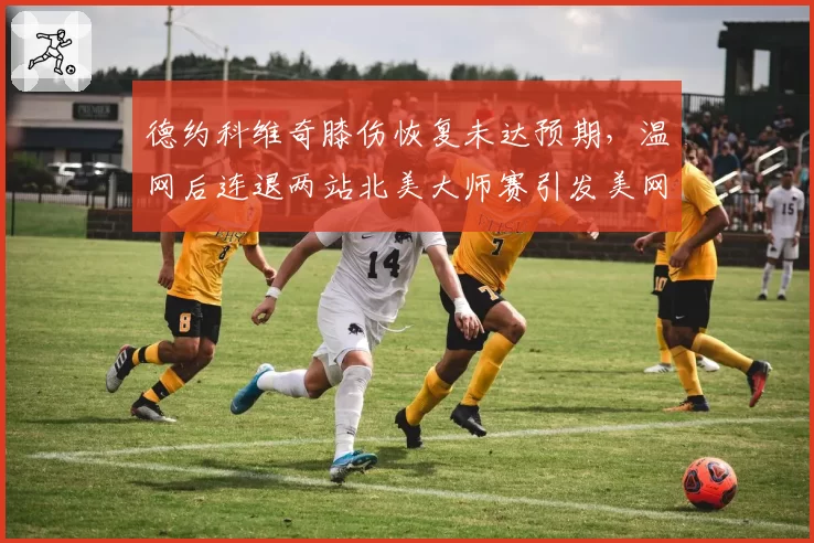 德约科维奇膝伤恢复未达预期，温网后连退两站北美大师赛引发美网卫冕担忧