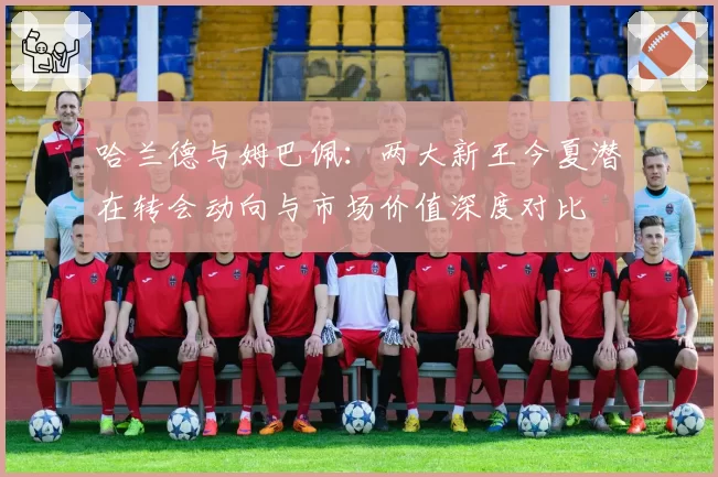 哈兰德与姆巴佩:两大新王今夏潜在转会动向与市场价值深度对比
