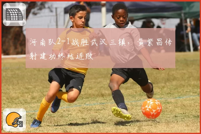 河南队2-1战胜武汉三镇,黄紫昌传射建功终结连败