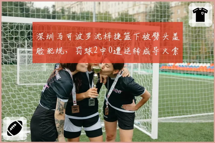 深圳马可波罗沈梓捷篮下被劈头盖脸犯规，罚球2中0遭逆转成导火索