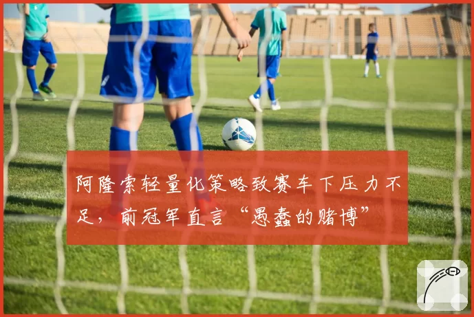 阿隆索轻量化策略致赛车下压力不足，前冠军直言“愚蠢的赌博”