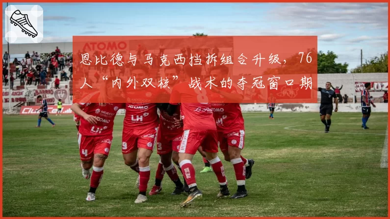 恩比德与马克西挡拆组合升级，76人“内外双核”战术的夺冠窗口期预测。