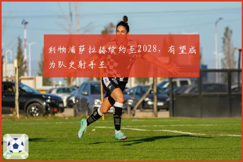 利物浦萨拉赫续约至2028，有望成为队史射手王