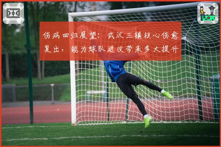 伤病回归展望:武汉三镇核心伤愈复出,能为球队进攻带来多大提升?