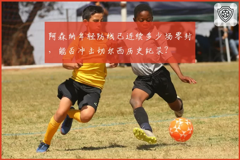 阿森纳年轻防线已连续多少场零封，能否冲击切尔西历史纪录？