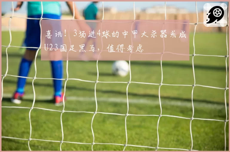 喜讯!3场进4球的中甲大杀器或成U23国足黑马,值得考虑