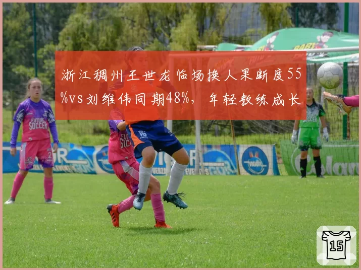 浙江稠州王世龙临场换人果断度55%vs刘维伟同期48%，年轻教练成长曲线PK