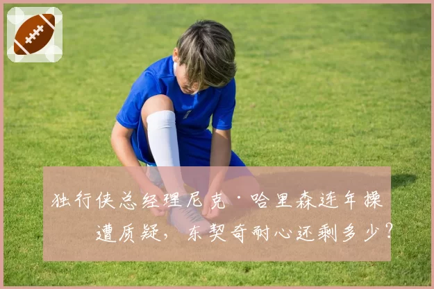独行侠总经理尼克·哈里森连年操作遭质疑，东契奇耐心还剩多少？