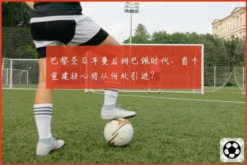 巴黎圣日耳曼后姆巴佩时代,首个重建核心将从何处引进?