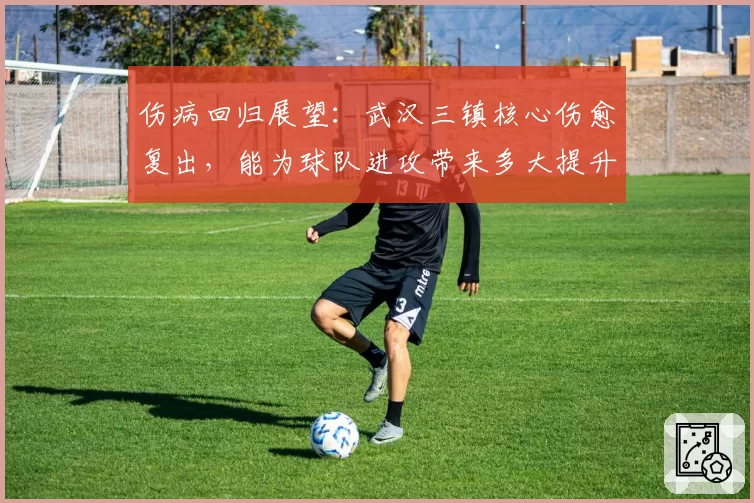 伤病回归展望:武汉三镇核心伤愈复出,能为球队进攻带来多大提升?