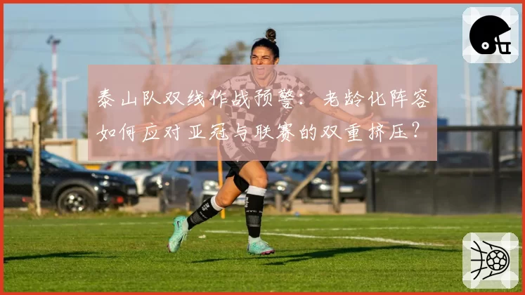 泰山队双线作战预警：老龄化阵容如何应对亚冠与联赛的双重挤压？