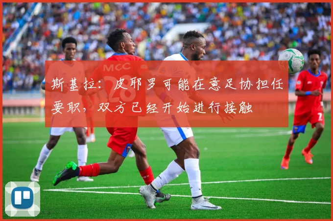 斯基拉:皮耶罗可能在意足协担任要职,双方已经开始进行接触