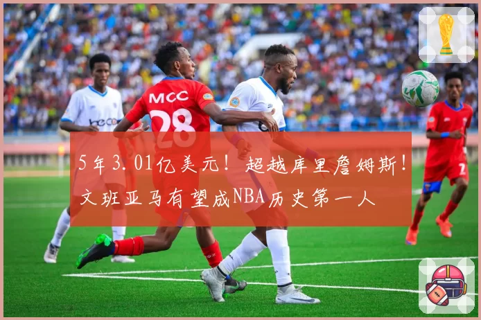 5年3.01亿美元！超越库里詹姆斯！文班亚马有望成NBA历史第一人