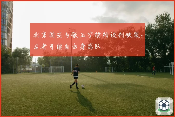 北京国安与张玉宁续约谈判破裂，后者可能自由身离队