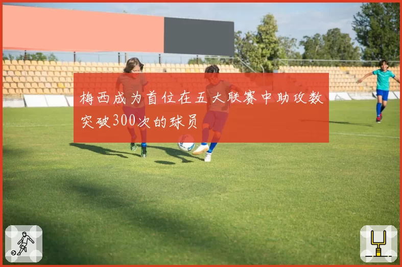 梅西成为首位在五大联赛中助攻数突破300次的球员