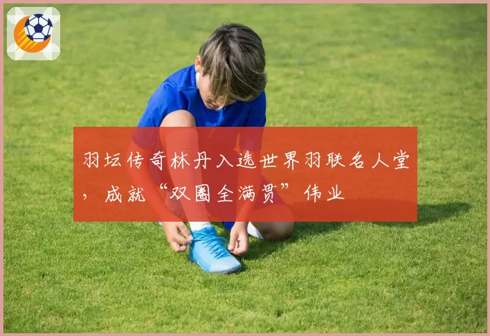 羽坛传奇林丹入选世界羽联名人堂，成就“双圈全满贯”伟业