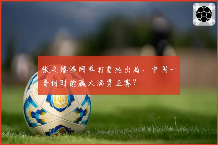 张之臻温网单打首轮出局，中国一哥何时能赢大满贯正赛？