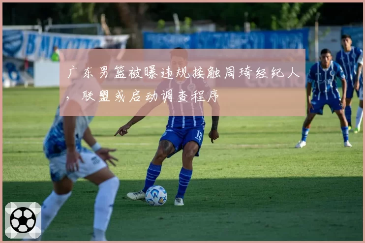 广东男篮被曝违规接触周琦经纪人，联盟或启动调查程序