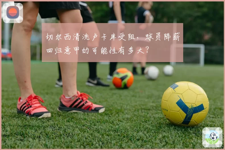 切尔西清洗卢卡库受阻,球员降薪回归意甲的可能性有多大?