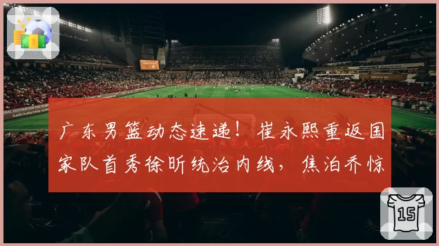 广东男篮动态速递！崔永熙重返国家队首秀徐昕统治内线，焦泊乔惊艳，朱芳雨截胡一内一外两名球员，有球队报价徐杰
