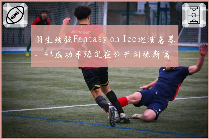 羽生结弦Fantasy on Ice巡演落幕,4A成功率稳定在公开训练新高