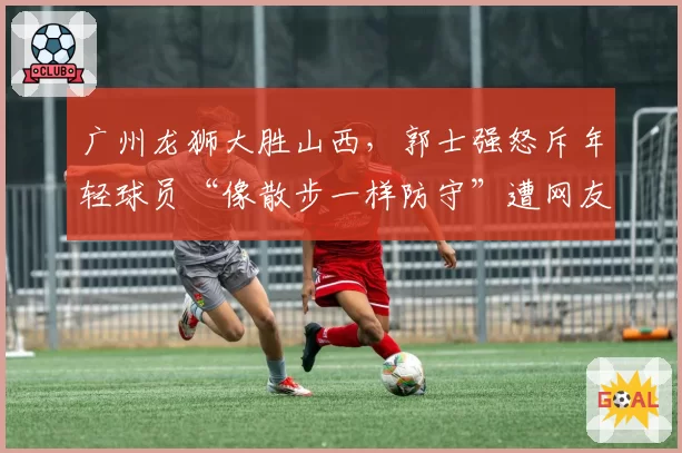 广州龙狮大胜山西，郭士强怒斥年轻球员“像散步一样防守”遭网友拍手叫好