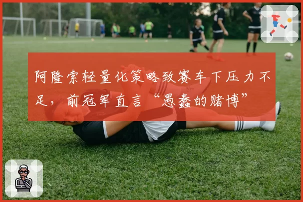 阿隆索轻量化策略致赛车下压力不足，前冠军直言“愚蠢的赌博”