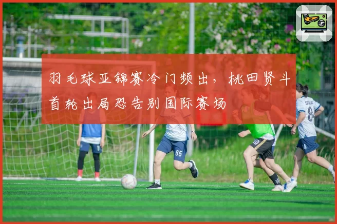 羽毛球亚锦赛冷门频出，桃田贤斗首轮出局恐告别国际赛场