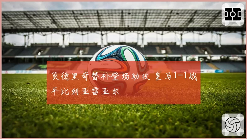 莫德里奇替补登场助攻 皇马1-1战平比利亚雷亚尔