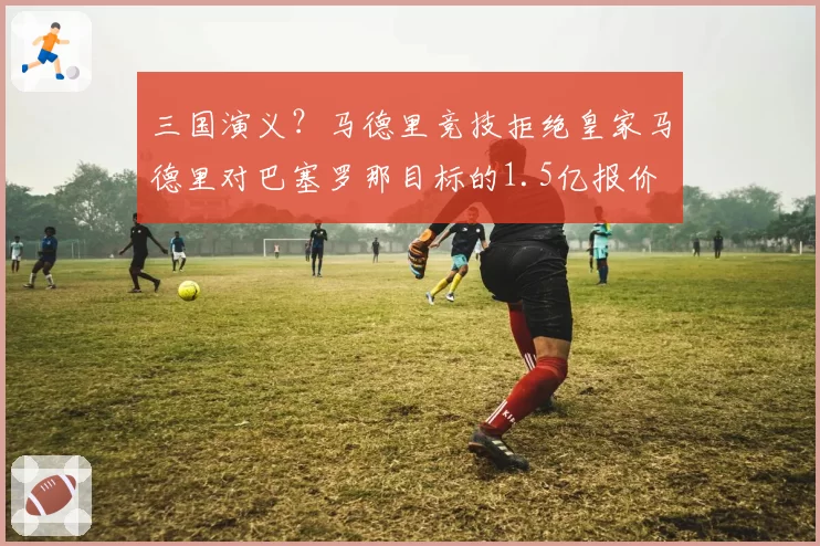 三国演义?马德里竞技拒绝皇家马德里对巴塞罗那目标的1.5亿报价