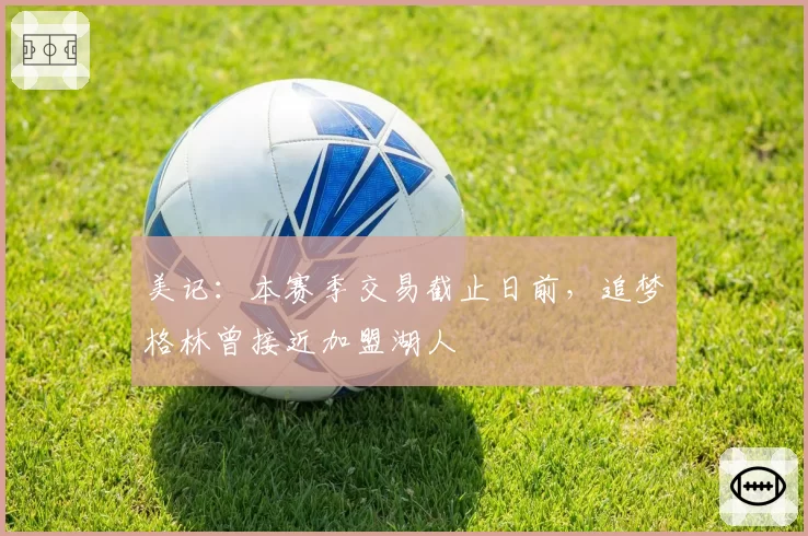 美记：本赛季交易截止日前，追梦格林曾接近加盟湖人