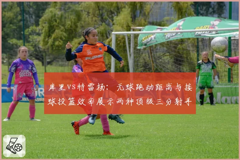 库里vs特雷杨：无球跑动距离与接球投篮效率展示两种顶级三分射手模式