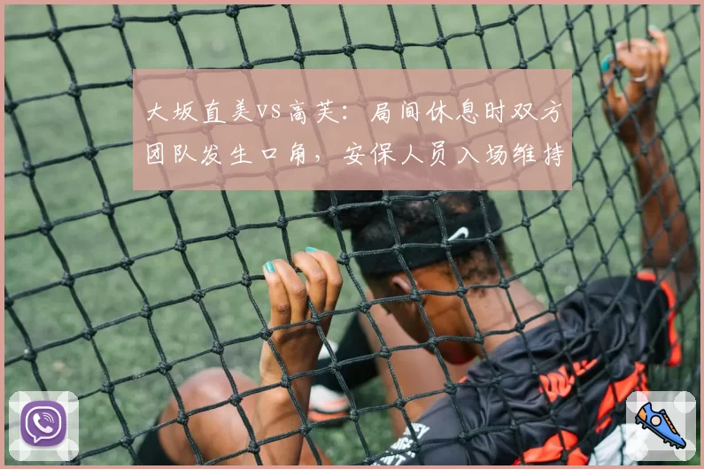 大坂直美vs高芙：局间休息时双方团队发生口角，安保人员入场维持秩序