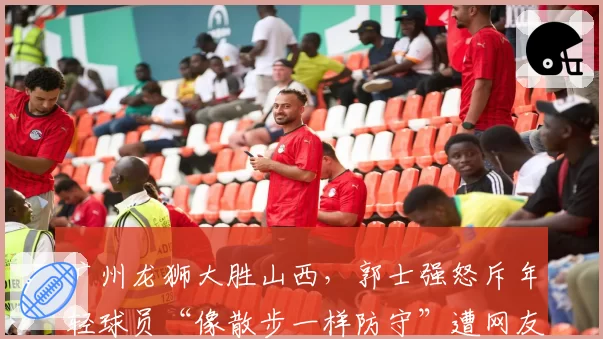 广州龙狮大胜山西，郭士强怒斥年轻球员“像散步一样防守”遭网友拍手叫好