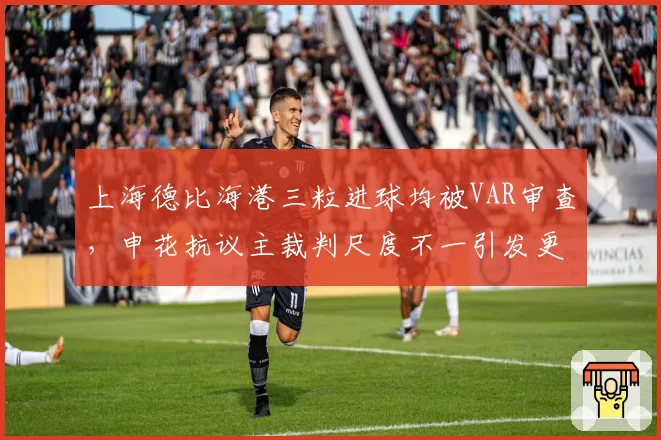 上海德比海港三粒进球均被VAR审查，申花抗议主裁判尺度不一引发更衣室冲突