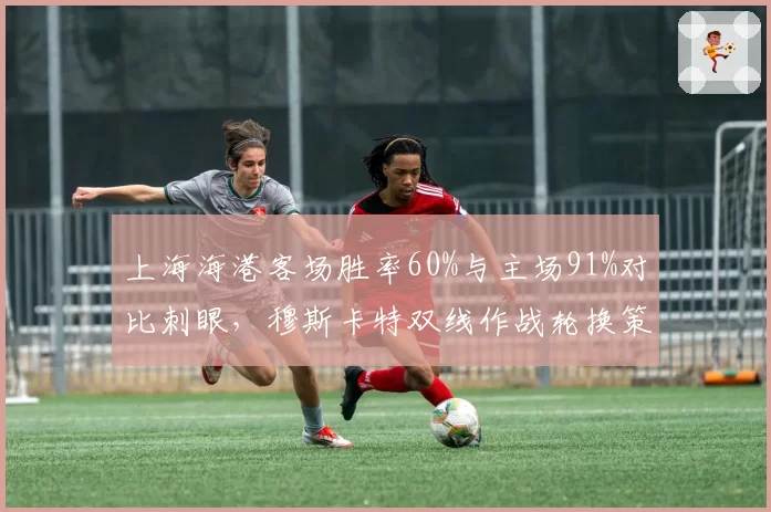上海海港客场胜率60%与主场91%对比刺眼,穆斯卡特双线作战轮换策略遭争冠瓶颈拷问